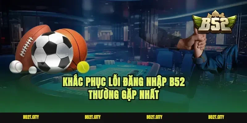 Khắc phục lỗi đăng nhập b52 thường gặp nhất