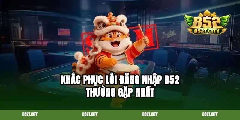 Khắc phục lỗi đăng nhập b52 thường gặp nhất