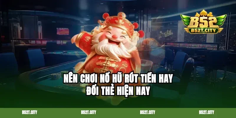 Nên chơi nổ hũ rút tiền hay đổi thẻ hiện nay