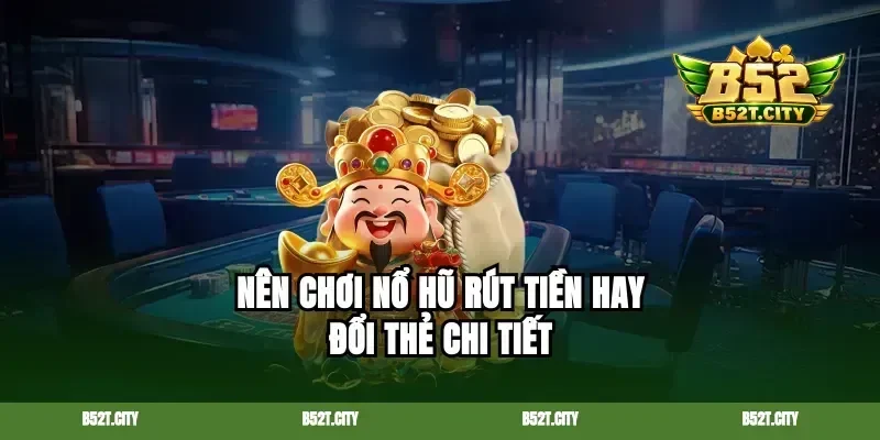 Nên chơi nổ hũ rút tiền hay đổi thẻ chi tiết