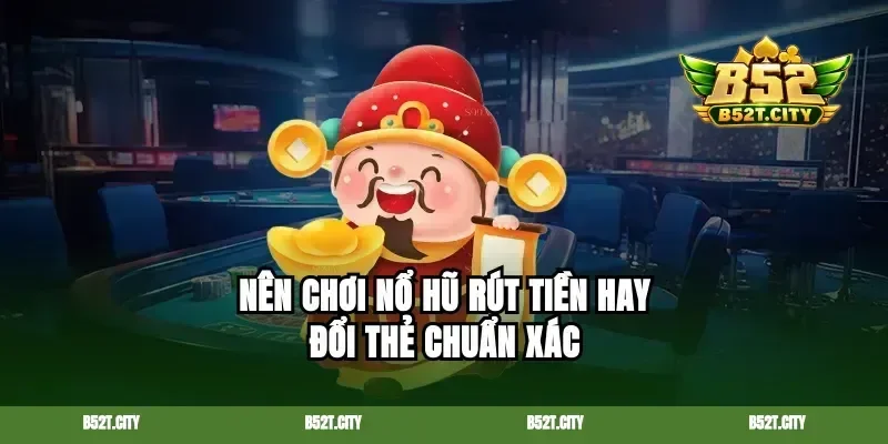 Nên chơi nổ hũ rút tiền hay đổi thẻ chuẩn xác